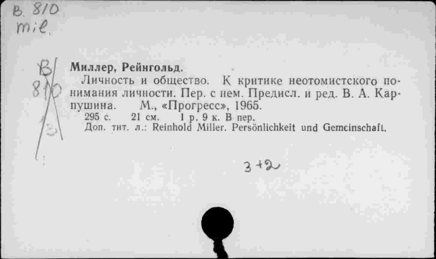 ﻿Миллер, Рейнгольд.
Личность и общество. К критике неотомистского понимания личности. Пер. с нем. Предисл. и ред. В. А. Карпушина. М., «Прогресс», 1965.
295 с. 21 см. 1 р. 9 к. В пер.
Доп. тит. л.: Reinhold Miller. Persönlichkeit und Gemeinschaft.